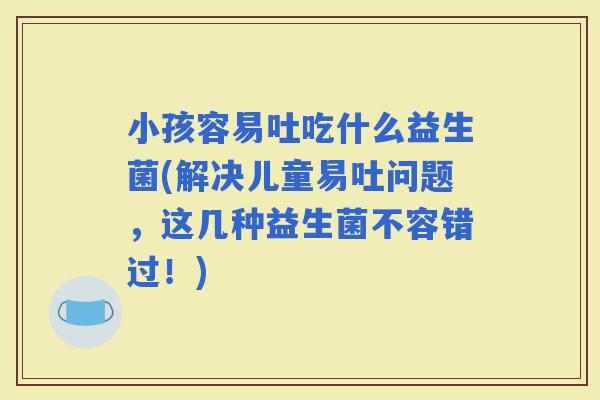 小孩容易吐吃什么益生菌(解决儿童易吐问题，这几种益生菌不容错过！)