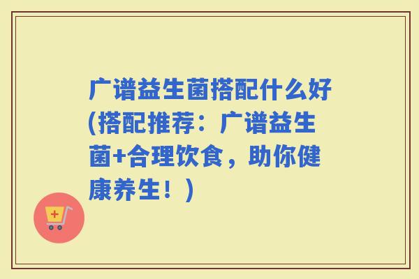 广谱益生菌搭配什么好(搭配推荐：广谱益生菌+合理饮食，助你健康养生！)
