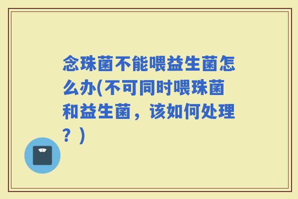 念珠菌不能喂益生菌怎么办(不可同时喂珠菌和益生菌，该如何处理？)
