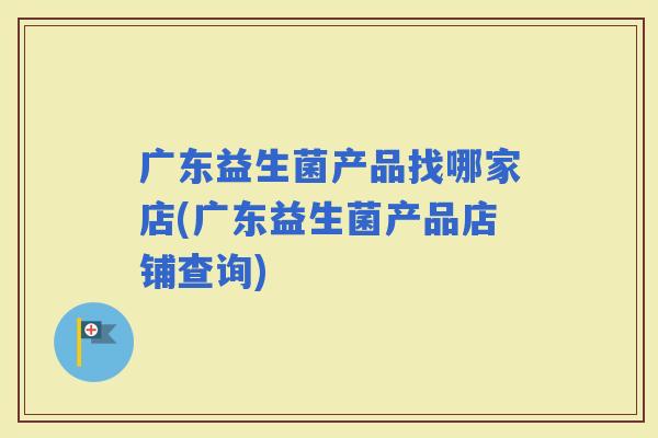 广东益生菌产品找哪家店(广东益生菌产品店铺查询)