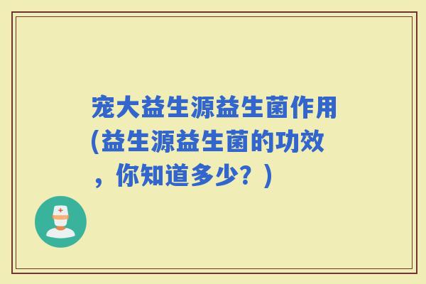 宠大益生源益生菌作用(益生源益生菌的功效，你知道多少？)
