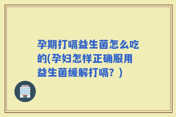 孕期打嗝益生菌怎么吃的(孕妇怎样正确服用益生菌缓解打嗝？)