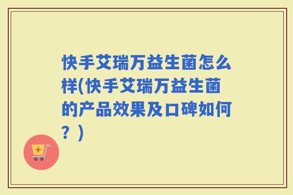 快手艾瑞万益生菌怎么样(快手艾瑞万益生菌的产品效果及口碑如何？)