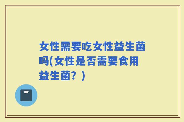 女性需要吃女性益生菌吗(女性是否需要食用益生菌？)