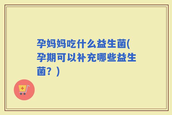 孕妈妈吃什么益生菌(孕期可以补充哪些益生菌？)