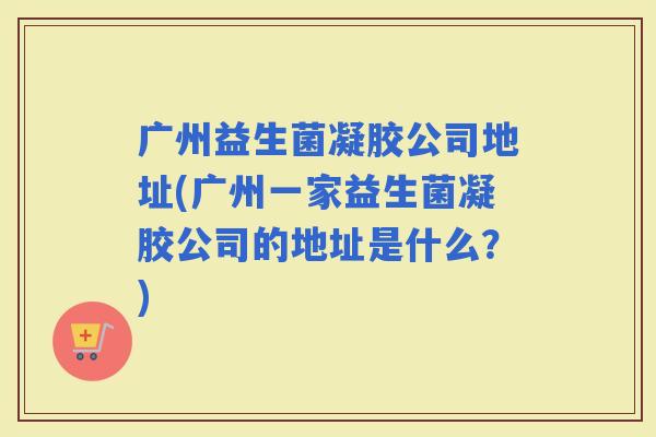 广州益生菌凝胶公司地址(广州一家益生菌凝胶公司的地址是什么？)