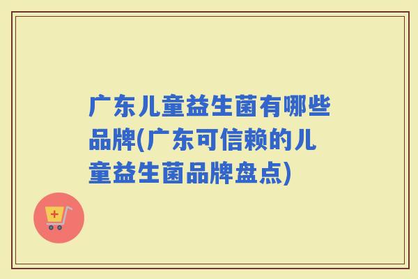 广东儿童益生菌有哪些品牌(广东可信赖的儿童益生菌品牌盘点)