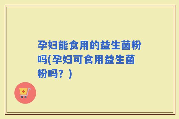 孕妇能食用的益生菌粉吗(孕妇可食用益生菌粉吗？)