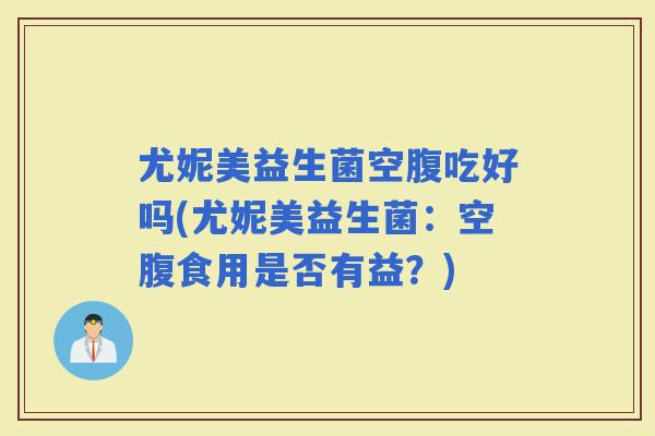尤妮美益生菌空腹吃好吗(尤妮美益生菌：空腹食用是否有益？)