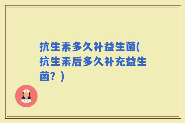 抗生素多久补益生菌(抗生素后多久补充益生菌？)