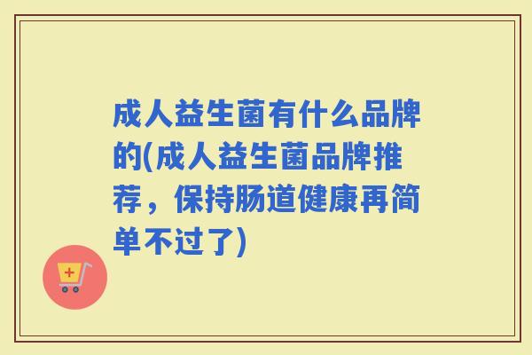 成人益生菌有什么品牌的(成人益生菌品牌推荐，保持肠道健康再简单不过了)