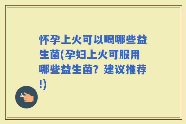 怀孕上火可以喝哪些益生菌(孕妇上火可服用哪些益生菌?建议推荐!) 怀孕上火可以喝哪些益生菌(孕妇上火可服用哪些益生菌?建议推荐!)