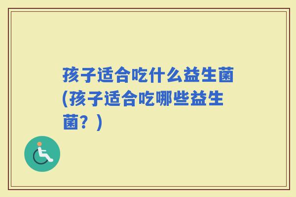 孩子适合吃什么益生菌(孩子适合吃哪些益生菌？)