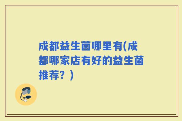 成都益生菌哪里有(成都哪家店有好的益生菌推荐?) 成都益生菌哪里有(成都哪家店有好的益生菌推荐?)