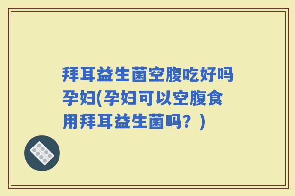 拜耳益生菌空腹吃好吗孕妇(孕妇可以空腹食用拜耳益生菌吗？)
