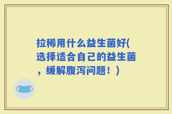 拉稀用什么益生菌好(选择适合自己的益生菌，缓解问题！)