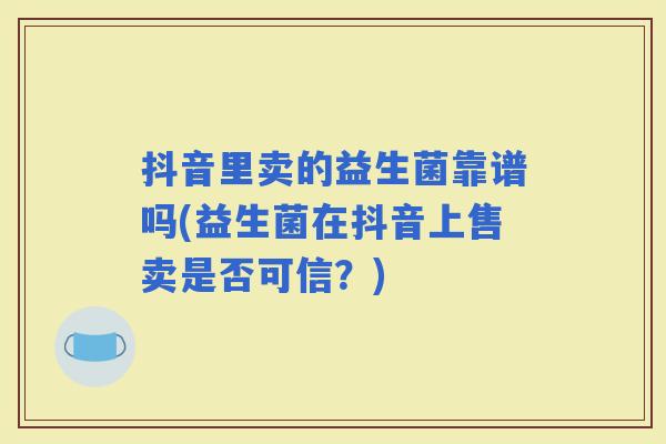 抖音里卖的益生菌靠谱吗(益生菌在抖音上售卖是否可信？)
