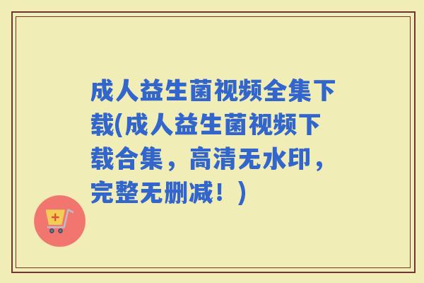 成人益生菌视频全集下载(成人益生菌视频下载合集,高清无水印,完整无删减!) 成人益生菌视频全集下载(成人益生菌视频下载合集,高清无水印,完整无删减!)