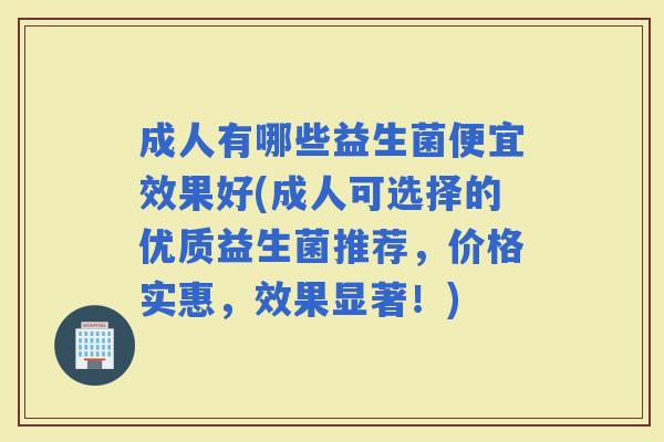 成人有哪些益生菌便宜效果好(成人可选择的优质益生菌推荐,价格实惠,效果显著!) 成人有哪些益生菌便宜效果好(成人可选择的优质益生菌推荐,价格实惠,效果显著!)