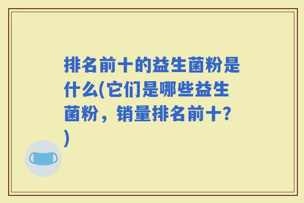 排名前十的益生菌粉是什么(它们是哪些益生菌粉,销量排名前十?) 排名前十的益生菌粉是什么(它们是哪些益生菌粉,销量排名前十?)