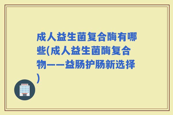 成人益生菌复合酶有哪些(成人益生菌酶复合物——益肠护肠新选择)