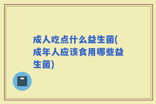 成人吃点什么益生菌(成年人应该食用哪些益生菌)
