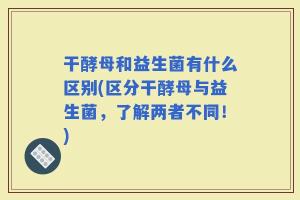 干酵母和益生菌有什么区别(区分干酵母与益生菌，了解两者不同！)