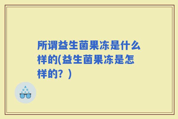 所谓益生菌果冻是什么样的(益生菌果冻是怎样的？)