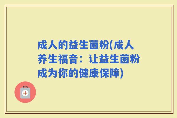 成人的益生菌粉(成人养生福音:让益生菌粉成为你的健康保障) 成人的益生菌粉(成人养生福音:让益生菌粉成为你的健康保障)