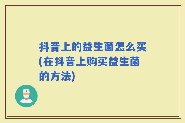 抖音上的益生菌怎么买(在抖音上购买益生菌的方法) 抖音上的益生菌怎么买(在抖音上购买益生菌的方法)