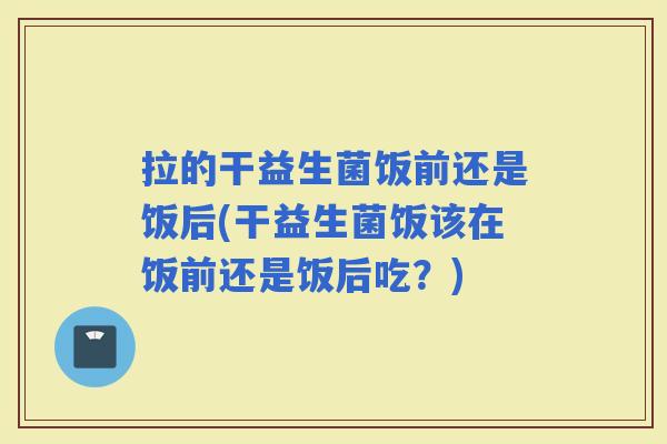 拉的干益生菌饭前还是饭后(干益生菌饭该在饭前还是饭后吃？)