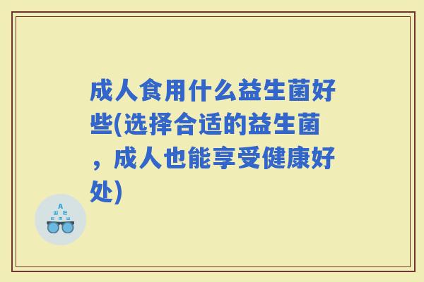 成人食用什么益生菌好些(选择合适的益生菌,成人也能享受健康好处) 成人食用什么益生菌好些(选择合适的益生菌,成人也能享受健康好处)