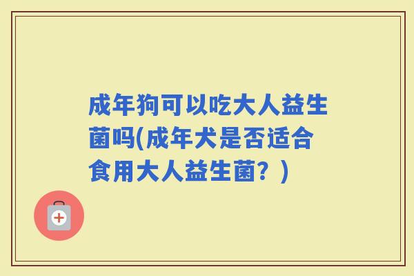 成年狗可以吃大人益生菌吗(成年犬是否适合食用大人益生菌？)