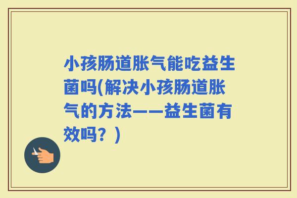 小孩肠道能吃益生菌吗(解决小孩肠道的方法——益生菌有效吗?) 小孩肠道能吃益生菌吗(解决小孩肠道的方法——益生菌有效吗?)