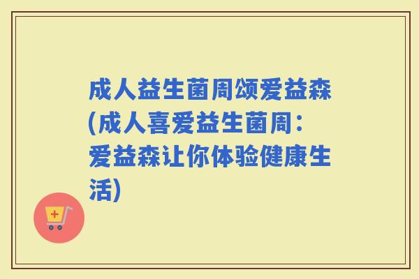 成人益生菌周颂爱益森(成人喜爱益生菌周:爱益森让你体验健康生活) 成人益生菌周颂爱益森(成人喜爱益生菌周:爱益森让你体验健康生活)