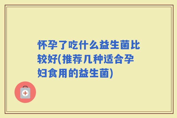 怀孕了吃什么益生菌比较好(推荐几种适合孕妇食用的益生菌) 怀孕了吃什么益生菌比较好(推荐几种适合孕妇食用的益生菌)