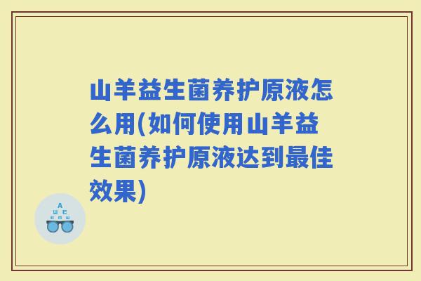 山羊益生菌养护原液怎么用(如何使用山羊益生菌养护原液达到佳效果)