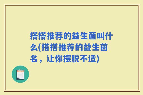 搭搭推荐的益生菌叫什么(搭搭推荐的益生菌名,让你摆脱不适) 搭搭推荐的益生菌叫什么(搭搭推荐的益生菌名,让你摆脱不适)