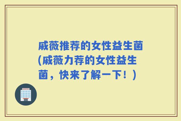 戚薇推荐的女性益生菌(戚薇力荐的女性益生菌，快来了解一下！)