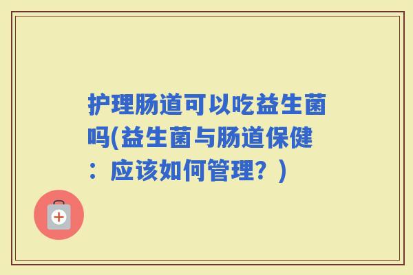 护理肠道可以吃益生菌吗(益生菌与肠道保健:应该如何管理?) 护理肠道可以吃益生菌吗(益生菌与肠道保健:应该如何管理?)