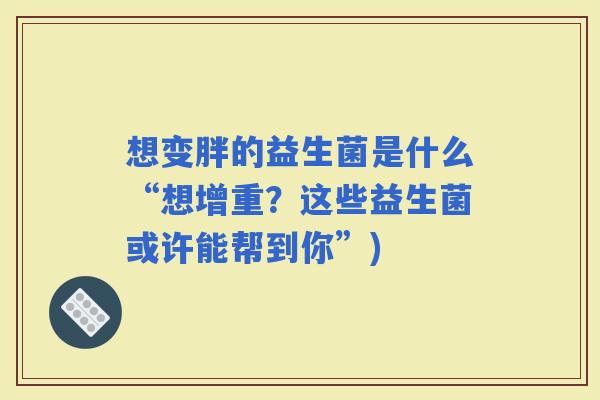 想变胖的益生菌是什么“想增重?这些益生菌或许能帮到你”) 想变胖的益生菌是什么“想增重?这些益生菌或许能帮到你”)