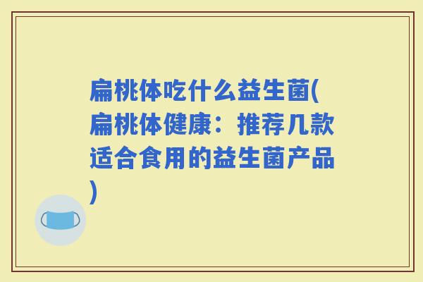 扁桃体吃什么益生菌(扁桃体健康：推荐几款适合食用的益生菌产品)