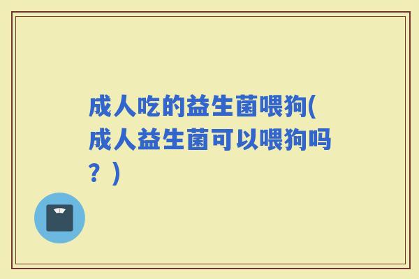 成人吃的益生菌喂狗(成人益生菌可以喂狗吗？)