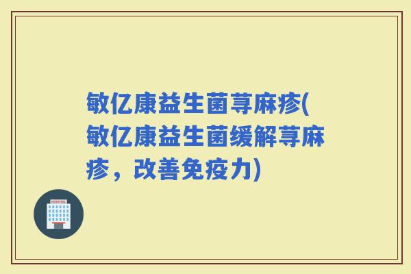 敏亿康益生菌荨麻疹(敏亿康益生菌缓解荨麻疹,改善力) 敏亿康益生菌荨麻疹(敏亿康益生菌缓解荨麻疹,改善力)