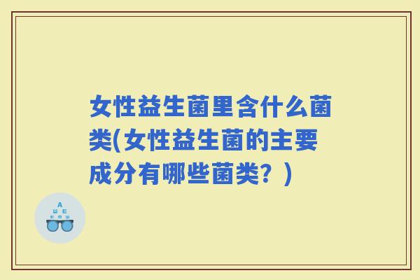 女性益生菌里含什么菌类(女性益生菌的主要成分有哪些菌类？)