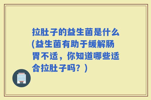拉肚子的益生菌是什么(益生菌有助于缓解肠胃不适，你知道哪些适合拉肚子吗？)