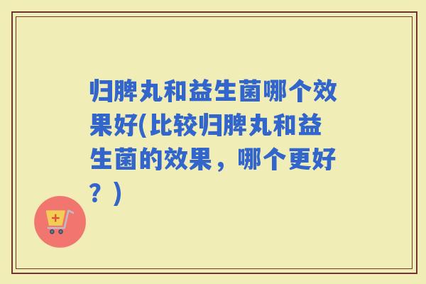 归脾丸和益生菌哪个效果好(比较归脾丸和益生菌的效果，哪个更好？)