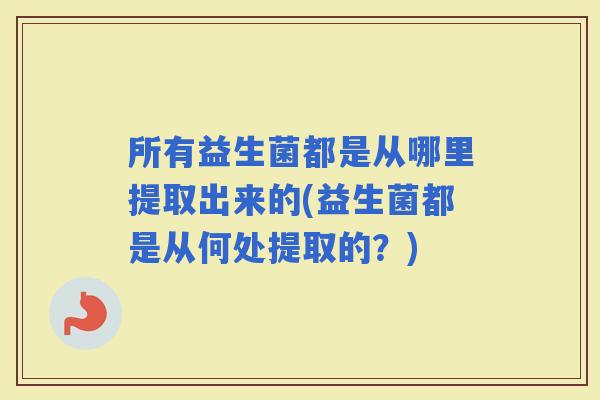 所有益生菌都是从哪里提取出来的(益生菌都是从何处提取的？)