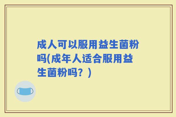 成人可以服用益生菌粉吗(成年人适合服用益生菌粉吗?) 成人可以服用益生菌粉吗(成年人适合服用益生菌粉吗?)