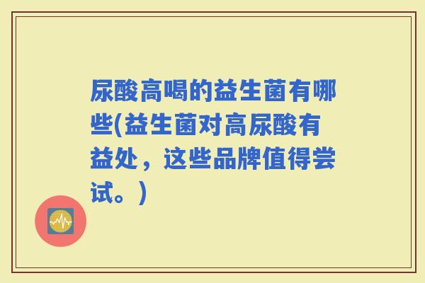 尿酸高喝的益生菌有哪些(益生菌对高尿酸有益处，这些品牌值得尝试。)